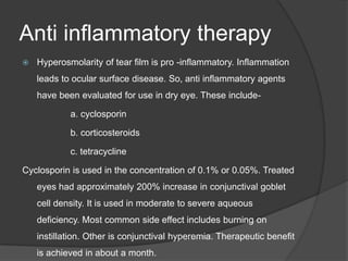 Anti inflammatory therapy
 Hyperosmolarity of tear film is pro -inflammatory. Inflammation
leads to ocular surface disease. So, anti inflammatory agents
have been evaluated for use in dry eye. These include-
a. cyclosporin
b. corticosteroids
c. tetracycline
Cyclosporin is used in the concentration of 0.1% or 0.05%. Treated
eyes had approximately 200% increase in conjunctival goblet
cell density. It is used in moderate to severe aqueous
deficiency. Most common side effect includes burning on
instillation. Other is conjunctival hyperemia. Therapeutic benefit
is achieved in about a month.
 