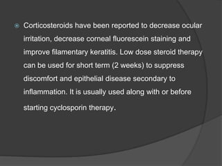  Corticosteroids have been reported to decrease ocular
irritation, decrease corneal fluorescein staining and
improve filamentary keratitis. Low dose steroid therapy
can be used for short term (2 weeks) to suppress
discomfort and epithelial disease secondary to
inflammation. It is usually used along with or before
starting cyclosporin therapy.
 