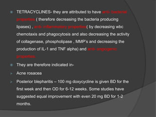  TETRACYCLINES- they are attributed to have anti- bacterial
properties ( therefore decreasing the bacteria producing
lipases) , anti- inflammatory properties( by decreasing wbc
chemotaxis and phagocytosis and also decreasing the activity
of collagenase, phospholipase , MMP‟s and decreasing the
production of IL-1 and TNF alpha) and anti- angiogenic
properties.
 They are therefore indicated in-
 Acne rosacea
 Posterior blepharitis – 100 mg doxycycline is given BD for the
first week and then OD for 6-12 weeks. Some studies have
suggested equal improvement with even 20 mg BD for 1-2
months.
 