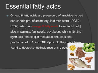 Essential fatty acids
 Omega 6 fatty acids are precursors of arachidonic acid
and certain pro-inflammatory lipid mediators ( PGE2,
LTB4), whereas omega 3 fatty acids found in fish oil (
also in walnuts, flax seeds, soyabean, tofu) inhibit the
synthesis f these lipid mediators and block the
production of IL 1 and TNF alpha. So they have been
found to decrease the incidence of dry eye.
 