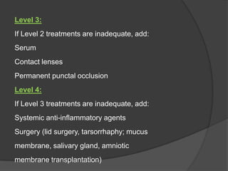 Level 3:
If Level 2 treatments are inadequate, add:
Serum
Contact lenses
Permanent punctal occlusion
Level 4:
If Level 3 treatments are inadequate, add:
Systemic anti-inflammatory agents
Surgery (lid surgery, tarsorrhaphy; mucus
membrane, salivary gland, amniotic
membrane transplantation)
 