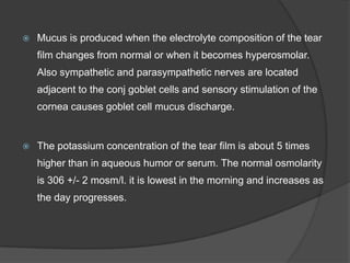  Mucus is produced when the electrolyte composition of the tear
film changes from normal or when it becomes hyperosmolar.
Also sympathetic and parasympathetic nerves are located
adjacent to the conj goblet cells and sensory stimulation of the
cornea causes goblet cell mucus discharge.
 The potassium concentration of the tear film is about 5 times
higher than in aqueous humor or serum. The normal osmolarity
is 306 +/- 2 mosm/l. it is lowest in the morning and increases as
the day progresses.
 
