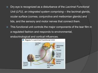  Dry eye is recognized as a disturbance of the Lacrimal Functional
Unit (LFU), an integrated system comprising -- the lacrimal glands,
ocular surface (cornea, conjunctiva and meibomian glands) and
lids, and the sensory and motor nerves that connect them.
 This functional unit controls the major components of the tear film in
a regulated fashion and responds to environmental,
endocrinological and cortical influences.
 