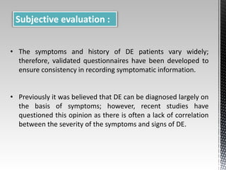Subjective evaluation : 
• The symptoms and history of DE patients vary widely; 
therefore, validated questionnaires have been developed to 
ensure consistency in recording symptomatic information. 
• Previously it was believed that DE can be diagnosed largely on 
the basis of symptoms; however, recent studies have 
questioned this opinion as there is often a lack of correlation 
between the severity of the symptoms and signs of DE. 
 