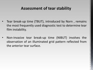 Assessment of tear stability 
• Tear break-up time (TBUT), introduced by Norn , remains 
the most frequently used diagnostic test to determine tear 
film instability. 
• Non-invasive tear break-up time (NIBUT) involves the 
observation of an illuminated grid pattern reflected from 
the anterior tear surface. 
 