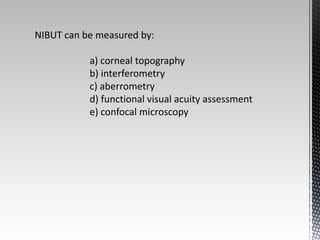 NIBUT can be measured by: 
a) corneal topography 
b) interferometry 
c) aberrometry 
d) functional visual acuity assessment 
e) confocal microscopy 
 