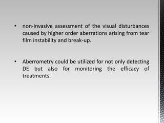 • non-invasive assessment of the visual disturbances 
caused by higher order aberrations arising from tear 
film instability and break-up. 
• Aberrometry could be utilized for not only detecting 
DE but also for monitoring the efficacy of 
treatments. 
 