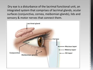 Dry eye is a disturbance of the lacrimal functional unit, an 
integrated system that comprises of lacrimal glands, ocular 
surfaces (conjunctiva, cornea, meibomian glands), lids and 
sensory & motor nerves that connect them. 
 