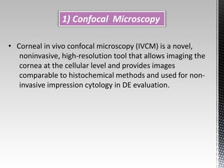 1) Confocal Microscopy 
• Corneal in vivo confocal microscopy (IVCM) is a novel, 
noninvasive, high-resolution tool that allows imaging the 
cornea at the cellular level and provides images 
comparable to histochemical methods and used for non-invasive 
impression cytology in DE evaluation. 
 