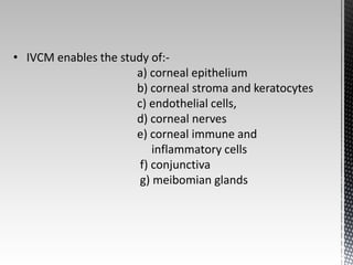 • IVCM enables the study of:- 
a) corneal epithelium 
b) corneal stroma and keratocytes 
c) endothelial cells, 
d) corneal nerves 
e) corneal immune and 
inflammatory cells 
f) conjunctiva 
g) meibomian glands 
 