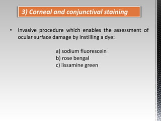 3) Corneal and conjunctival staining 
• Invasive procedure which enables the assessment of 
ocular surface damage by instilling a dye: 
a) sodium fluorescein 
b) rose bengal 
c) lissamine green 
 