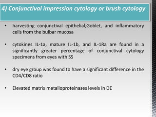 4) Conjunctival impression cytology or brush cytology 
• harvesting conjunctival epithelial,Goblet, and inflammatory 
cells from the bulbar mucosa 
• cytokines IL-1a, mature IL-1b, and IL-1Ra are found in a 
significantly greater percentage of conjunctival cytology 
specimens from eyes with SS 
• dry eye group was found to have a significant difference in the 
CD4/CD8 ratio 
• Elevated matrix metalloproteinases levels in DE 
 