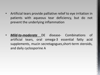 • Artificial tears provide palliative relief to eye irritation in 
patients with aqueous tear deficiency, but do not 
prevent the underlying inflammation 
• Mild-to-moderate DE disease- Combinations of 
artificial tears, oral omega-3 essential fatty acid 
supplements, mucin secretagogues,short-term steroids, 
and daily cyclosporine A 
 