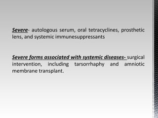 Severe- autologous serum, oral tetracyclines, prosthetic 
lens, and systemic immunesuppressants 
Severe forms associated with systemic diseases- surgical 
intervention, including tarsorrhaphy and amniotic 
membrane transplant. 
 