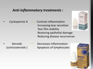 Anti-inflammatory treatments : 
• Cyclosporine A Controls inflammation 
Increasing tear secretion 
Tear film stability 
Restoring epithelial damage 
Reducing disease recurrences 
• Steroids Decreases inflammation 
(corticosteroids ) Apoptosis of lymphocytes 
 