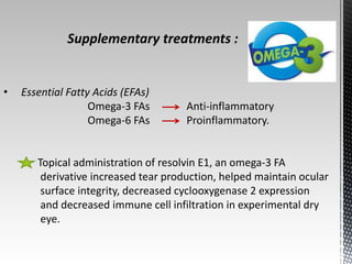 Supplementary treatments : 
• Essential Fatty Acids (EFAs) 
Omega-3 FAs Anti-inflammatory 
Omega-6 FAs Proinflammatory. 
Topical administration of resolvin E1, an omega-3 FA 
derivative increased tear production, helped maintain ocular 
surface integrity, decreased cyclooxygenase 2 expression 
and decreased immune cell infiltration in experimental dry 
eye. 
 