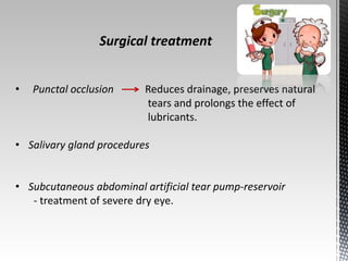 Surgical treatment 
• Punctal occlusion Reduces drainage, preserves natural 
tears and prolongs the effect of 
lubricants. 
• Salivary gland procedures 
• Subcutaneous abdominal artificial tear pump-reservoir 
- treatment of severe dry eye. 
 