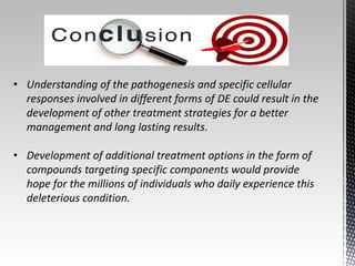 • Understanding of the pathogenesis and specific cellular 
responses involved in different forms of DE could result in the 
development of other treatment strategies for a better 
management and long lasting results. 
• Development of additional treatment options in the form of 
compounds targeting specific components would provide 
hope for the millions of individuals who daily experience this 
deleterious condition. 
 