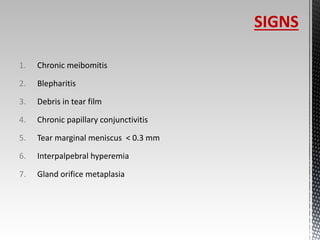 1. Chronic meibomitis 
2. Blepharitis 
3. Debris in tear film 
4. Chronic papillary conjunctivitis 
5. Tear marginal meniscus < 0.3 mm 
6. Interpalpebral hyperemia 
7. Gland orifice metaplasia 
SIGNS 
 