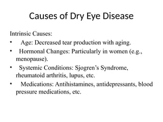 Causes of Dry Eye Disease
Intrinsic Causes:
• Age: Decreased tear production with aging.
• Hormonal Changes: Particularly in women (e.g.,
menopause).
• Systemic Conditions: Sjogren’s Syndrome,
rheumatoid arthritis, lupus, etc.
• Medications: Antihistamines, antidepressants, blood
pressure medications, etc.
 