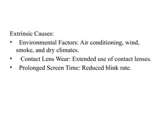 Extrinsic Causes:
• Environmental Factors: Air conditioning, wind,
smoke, and dry climates.
• Contact Lens Wear: Extended use of contact lenses.
• Prolonged Screen Time: Reduced blink rate.
 