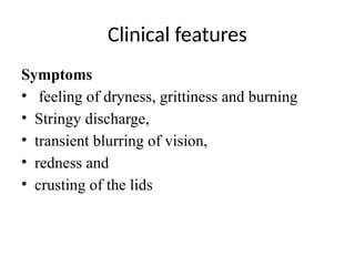 Clinical features
Symptoms
• feeling of dryness, grittiness and burning
• Stringy discharge,
• transient blurring of vision,
• redness and
• crusting of the lids
 