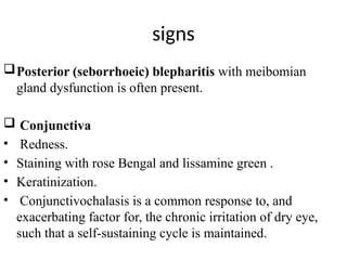 signs
Posterior (seborrhoeic) blepharitis with meibomian
gland dysfunction is often present.
 Conjunctiva
• Redness.
• Staining with rose Bengal and lissamine green .
• Keratinization.
• Conjunctivochalasis is a common response to, and
exacerbating factor for, the chronic irritation of dry eye,
such that a self-sustaining cycle is maintained.
 