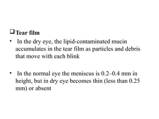Tear film
• In the dry eye, the lipid-contaminated mucin
accumulates in the tear film as particles and debris
that move with each blink
• In the normal eye the meniscus is 0.2–0.4 mm in
height, but in dry eye becomes thin (less than 0.25
mm) or absent
 
