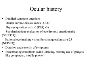 Ocular history
• Detailed symptom questions
Ocular surface disease index –OSDI
Dry eye questionnaire -5 (DEQ -5)
Standard patient evaluation of eye dryness questionnaire
(SPEED Q)
National eye institute vision function questionnaire-25
(NEIVFQ)
• Duration and severity of symptoms
• Exacerbating conditions (wind , driving, prolong use of gadgets
like computers , mobile phone )
 