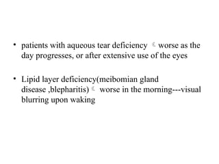 • patients with aqueous tear deficiency worse as the
day progresses, or after extensive use of the eyes
• Lipid layer deficiency(meibomian gland
disease ,blepharitis) worse in the morning---visual
blurring upon waking
 