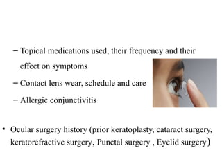 – Topical medications used, their frequency and their
effect on symptoms
– Contact lens wear, schedule and care
– Allergic conjunctivitis
• Ocular surgery history (prior keratoplasty, cataract surgery,
keratorefractive surgery, Punctal surgery , Eyelid surgery)
 