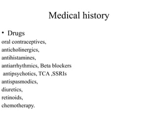 Medical history
• Drugs
oral contraceptives,
anticholinergics,
antihistamines,
antiarrhythmics, Beta blockers
antipsychotics, TCA ,SSRIs
antispasmodics,
diuretics,
retinoids,
chemotherapy.
 