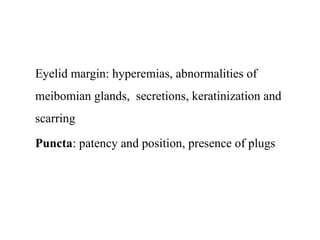 Eyelid margin: hyperemias, abnormalities of
meibomian glands, secretions, keratinization and
scarring
Puncta: patency and position, presence of plugs
 