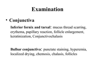Examination
• Conjunctiva
Inferior fornix and tarsal: mucus thread scarring,
erythema, papillary reaction, follicle enlargement,
keratinization, Conjunctivochalasis
Bulbar conjunctiva: punctate staining, hyperemia,
localized drying, chemosis, chalasis, follicles
 