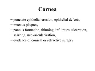 Cornea
– punctate epithelial erosion, epithelial defects,
– mucous plaques,
– pannus formation, thinning, infiltrates, ulceration,
– scarring, neovascularization,
– evidence of corneal or refractive surgery
 