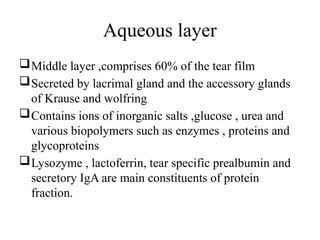Aqueous layer
Middle layer ,comprises 60% of the tear film
Secreted by lacrimal gland and the accessory glands
of Krause and wolfring
Contains ions of inorganic salts ,glucose , urea and
various biopolymers such as enzymes , proteins and
glycoproteins
Lysozyme , lactoferrin, tear specific prealbumin and
secretory IgA are main constituents of protein
fraction.
 