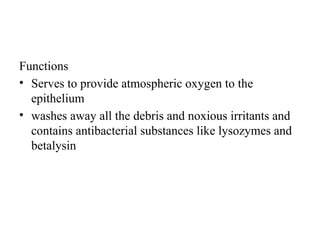 Functions
• Serves to provide atmospheric oxygen to the
epithelium
• washes away all the debris and noxious irritants and
contains antibacterial substances like lysozymes and
betalysin
 