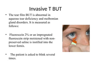 Invasive T BUT
• The tear film BUT is abnormal in
aqueous tear deficiency and meibomian
gland disorders. It is measured as
follows:
• Fluorescein 2% or an impregnated
fluorescein strip moistened with non-
preserved saline is instilled into the
lower fornix.
• The patient is asked to blink several
times.
 