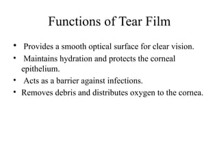 Functions of Tear Film
• Provides a smooth optical surface for clear vision.
• Maintains hydration and protects the corneal
epithelium.
• Acts as a barrier against infections.
• Removes debris and distributes oxygen to the cornea.
 