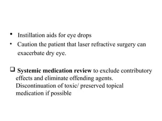 • Instillation aids for eye drops
• Caution the patient that laser refractive surgery can
exacerbate dry eye.
 Systemic medication review to exclude contributory
effects and eliminate offending agents.
Discontinuation of toxic/ preserved topical
medication if possible
 