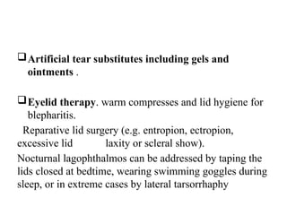 Artificial tear substitutes including gels and
ointments .
Eyelid therapy. warm compresses and lid hygiene for
blepharitis.
Reparative lid surgery (e.g. entropion, ectropion,
excessive lid laxity or scleral show).
Nocturnal lagophthalmos can be addressed by taping the
lids closed at bedtime, wearing swimming goggles during
sleep, or in extreme cases by lateral tarsorrhaphy
 