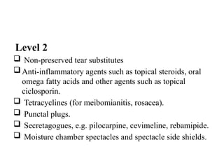 Level 2
 Non-preserved tear substitutes
Anti-inflammatory agents such as topical steroids, oral
omega fatty acids and other agents such as topical
ciclosporin.
 Tetracyclines (for meibomianitis, rosacea).
 Punctal plugs.
 Secretagogues, e.g. pilocarpine, cevimeline, rebamipide.
 Moisture chamber spectacles and spectacle side shields.
 