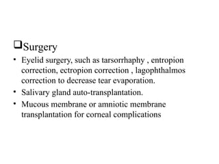 Surgery
• Eyelid surgery, such as tarsorrhaphy , entropion
correction, ectropion correction , lagophthalmos
correction to decrease tear evaporation.
• Salivary gland auto-transplantation.
• Mucous membrane or amniotic membrane
transplantation for corneal complications
 