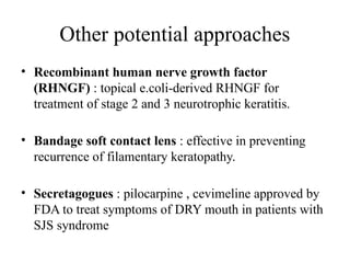Other potential approaches
• Recombinant human nerve growth factor
(RHNGF) : topical e.coli-derived RHNGF for
treatment of stage 2 and 3 neurotrophic keratitis.
• Bandage soft contact lens : effective in preventing
recurrence of filamentary keratopathy.
• Secretagogues : pilocarpine , cevimeline approved by
FDA to treat symptoms of DRY mouth in patients with
SJS syndrome
 