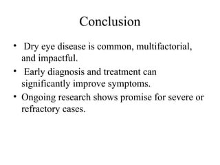 Conclusion
• Dry eye disease is common, multifactorial,
and impactful.
• Early diagnosis and treatment can
significantly improve symptoms.
• Ongoing research shows promise for severe or
refractory cases.
 
