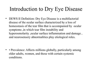 Introduction to Dry Eye Disease
• DEWS II Definition: Dry Eye Disease is a multifactorial
disease of the ocular surface characterized by a loss of
homeostasis of the tear film that is accompanied by ocular
symptoms ,in which tear film instability and
hyperosmolarity ,ocular surface inflammation and damage ,
and neurosensory abnormalities play etiological roles.
• • Prevalence: Affects millions globally, particularly among
older adults, women, and those with certain systemic
conditions.
 