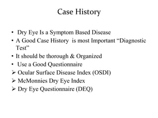 Case History
• Dry Eye Is a Symptom Based Disease
• A Good Case History is most Important “Diagnostic
Test”
• It should be thorough & Organized
• Use a Good Questionnaire
 Ocular Surface Disease Index (OSDI)
 McMonnies Dry Eye Index
 Dry Eye Questionnaire (DEQ)
 