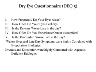 Dry Eye Questionnaire (DEQ 5)
I. How Frequently Do Your Eyes water?
II. How Often Do Your Eyes Feel dry?
III. Is the Dryness Worse Late in the day?
IV. How Often Do You Experience Ocular discomfort?
V. Is the Discomfort Worse Late in the day?
Watery Eyes and Late Day Symptoms were highly Correlated with
Evaporative Etiologies
Dryness and Discomfort were highly Correlated with Aqueous
Deficient Etiologies
 