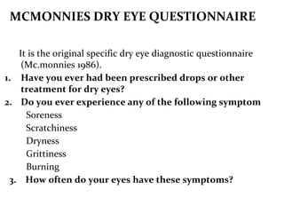 MCMONNIES DRY EYE QUESTIONNAIRE
It is the original specific dry eye diagnostic questionnaire
(Mc.monnies 1986).
1. Have you ever had been prescribed drops or other
treatment for dry eyes?
2. Do you ever experience any of the following symptom
Soreness
Scratchiness
Dryness
Grittiness
Burning
3. How often do your eyes have these symptoms?
 