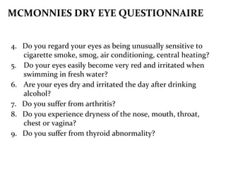 4. Do you regard your eyes as being unusually sensitive to
cigarette smoke, smog, air conditioning, central heating?
5. Do your eyes easily become very red and irritated when
swimming in fresh water?
6. Are your eyes dry and irritated the day after drinking
alcohol?
7. Do you suffer from arthritis?
8. Do you experience dryness of the nose, mouth, throat,
chest or vagina?
9. Do you suffer from thyroid abnormality?
MCMONNIES DRY EYE QUESTIONNAIRE
 